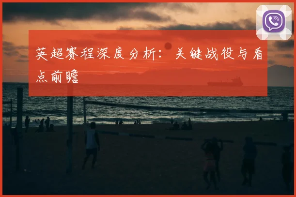 英超赛程深度分析：关键战役与看点前瞻