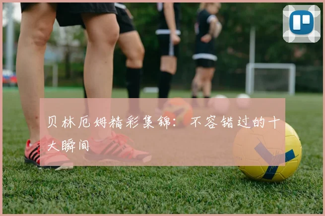 贝林厄姆精彩集锦:不容错过的十大瞬间