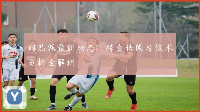 姆巴佩最新动态:转会传闻与技术分析全解析