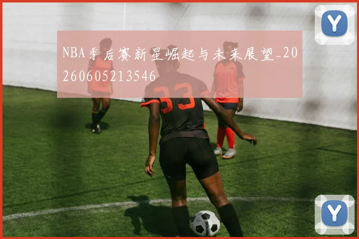 NBA季后赛新星崛起与未来展望_20260605213546