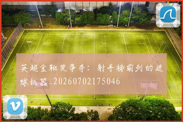 英超金靴奖争夺:射手榜前列的进球机器_20260702175046