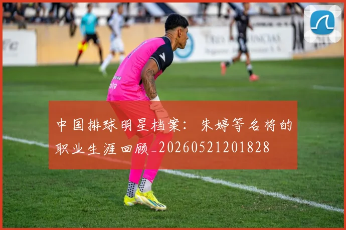 中国排球明星档案:朱婷等名将的职业生涯回顾_20260521201828